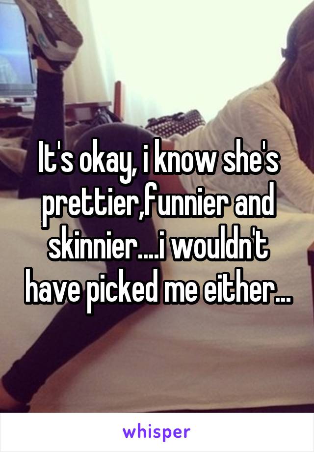 It's okay, i know she's prettier,funnier and skinnier....i wouldn't have picked me either...