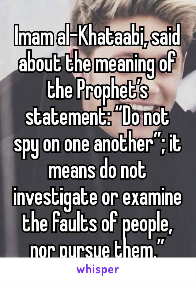 Imam al-Khataabi, said about the meaning of the Prophet’s statement: “Do not spy on one another”; it means do not investigate or examine the faults of people, nor pursue them.”