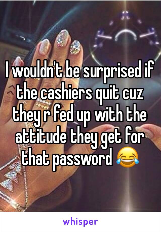 I wouldn't be surprised if the cashiers quit cuz they r fed up with the attitude they get for that password 😂