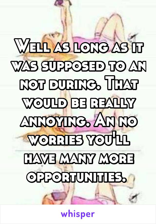 Well as long as it was supposed to an not during. That would be really annoying. An no worries you'll have many more opportunities. 