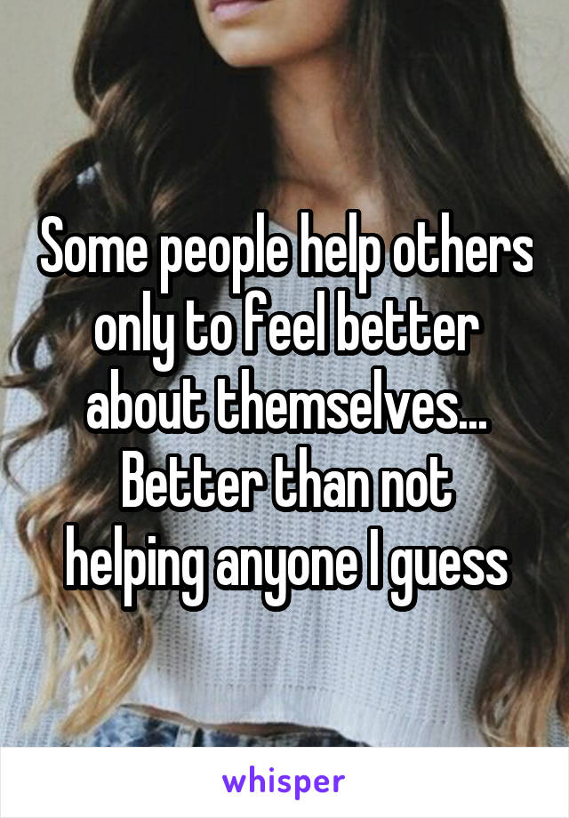 Some people help others only to feel better about themselves...
Better than not helping anyone I guess