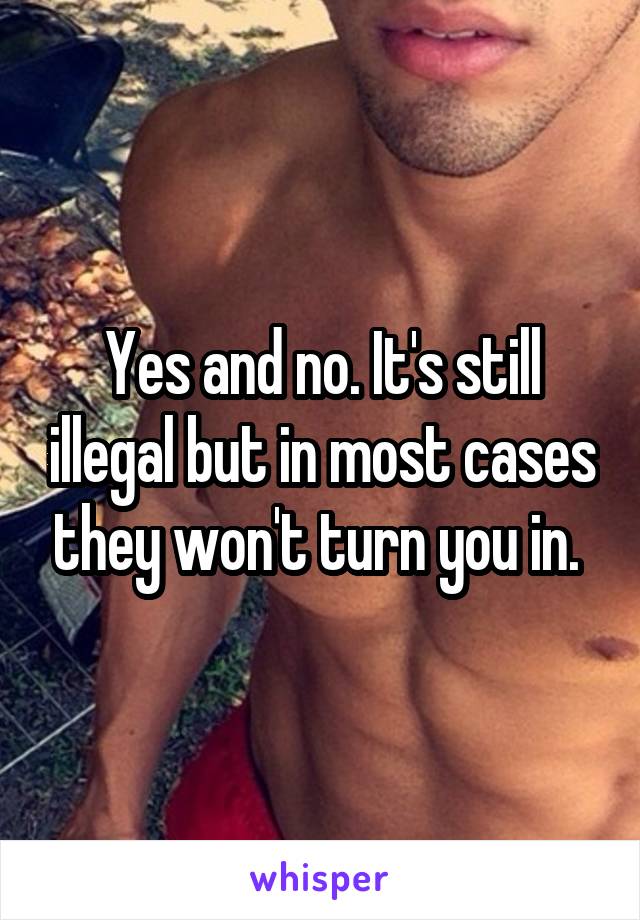 Yes and no. It's still illegal but in most cases they won't turn you in. 