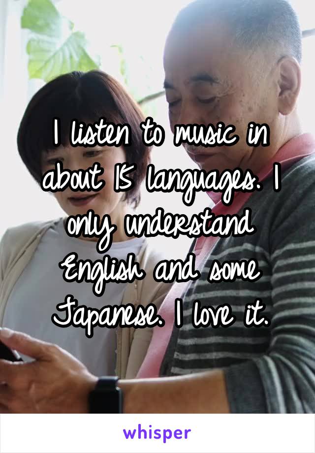 I listen to music in about 15 languages. I only understand English and some Japanese. I love it.