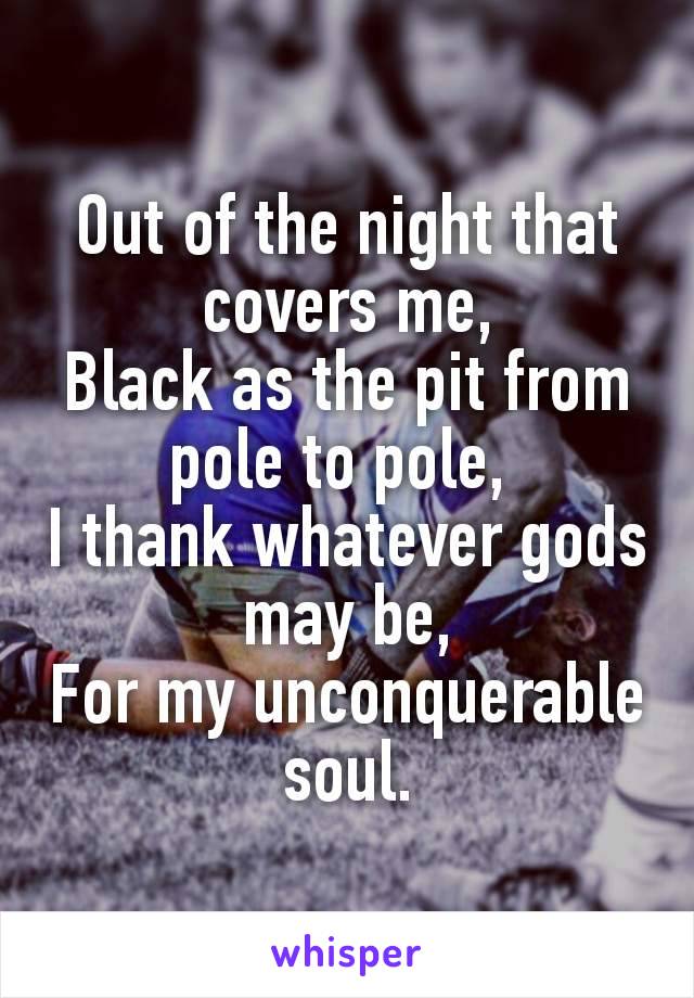 Out of the night that covers me,
Black as the pit from pole to pole, 
I thank whatever gods may be,
For my unconquerable soul.