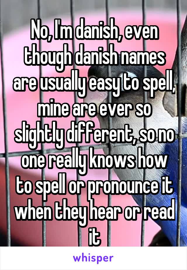 No, I'm danish, even though danish names are usually easy to spell, mine are ever so slightly different, so no one really knows how to spell or pronounce it when they hear or read it