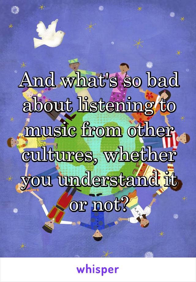 And what's so bad about listening to music from other cultures, whether you understand it or not?