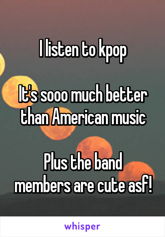 I listen to kpop

It's sooo much better than American music

Plus the band members are cute asf!