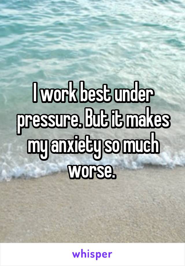 I work best under pressure. But it makes my anxiety so much worse. 