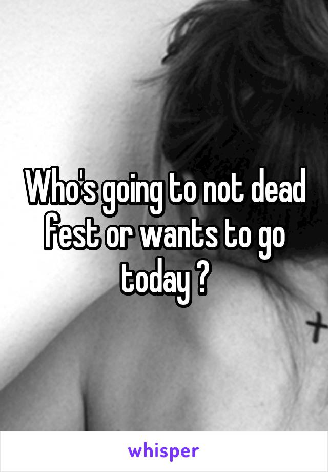 Who's going to not dead fest or wants to go today ?