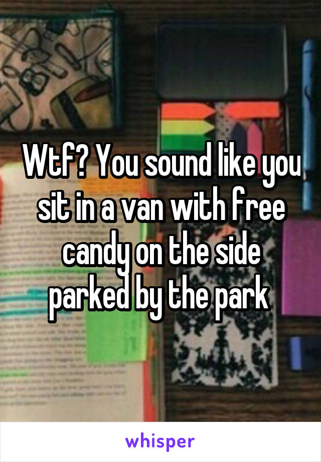 Wtf? You sound like you sit in a van with free candy on the side parked by the park 