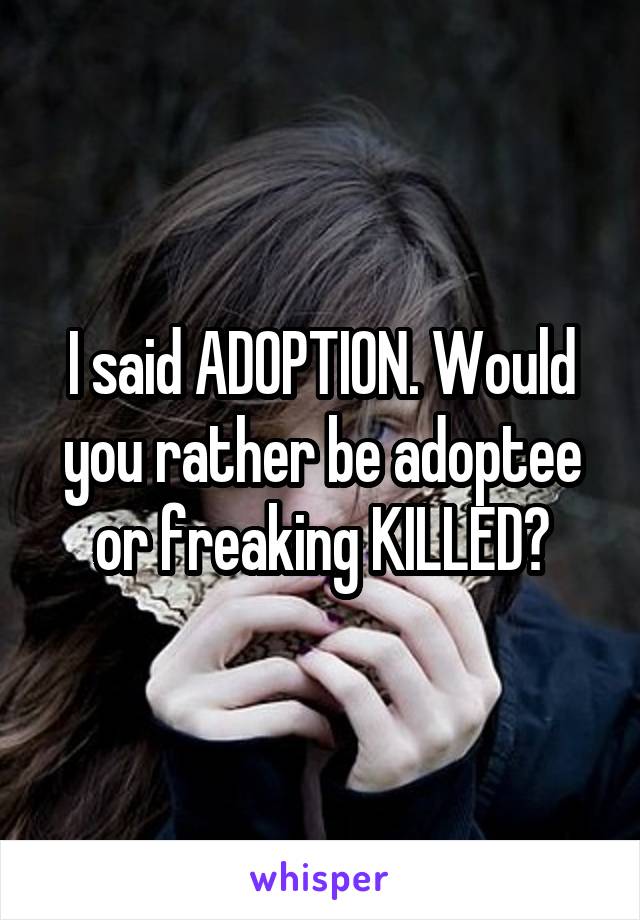 I said ADOPTION. Would you rather be adoptee or freaking KILLED?