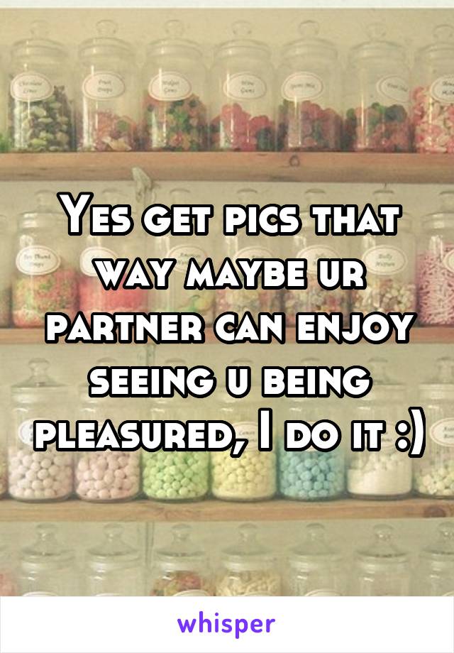 Yes get pics that way maybe ur partner can enjoy seeing u being pleasured, I do it :)
