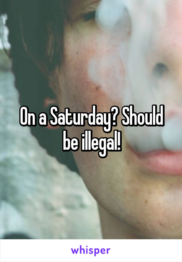 On a Saturday? Should be illegal!