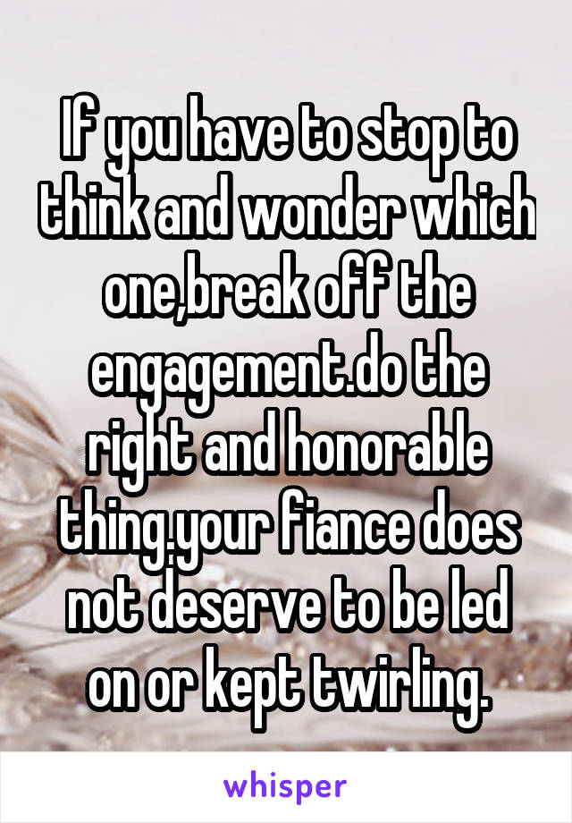 If you have to stop to think and wonder which one,break off the engagement.do the right and honorable thing.your fiance does not deserve to be led on or kept twirling.
