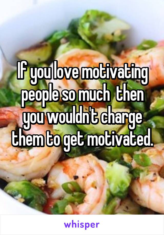 If you love motivating people so much  then you wouldn't charge them to get motivated. 