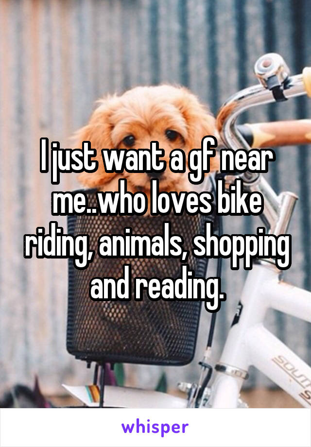 I just want a gf near me..who loves bike riding, animals, shopping and reading.