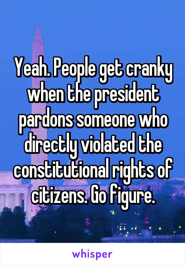 Yeah. People get cranky when the president pardons someone who directly violated the constitutional rights of citizens. Go figure.