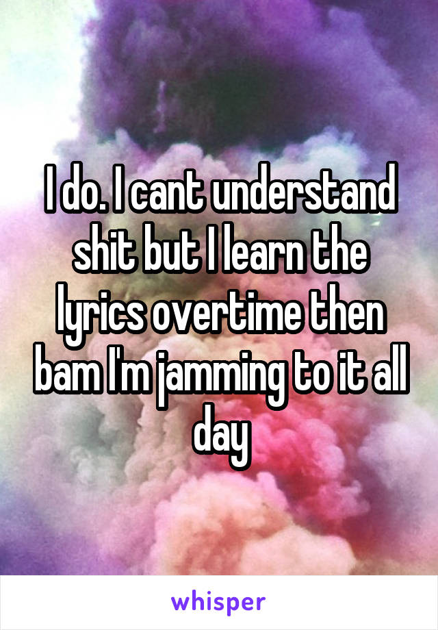 I do. I cant understand shit but I learn the lyrics overtime then bam I'm jamming to it all day