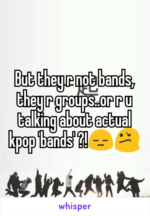 But they r not bands, they r groups..or r u talking about actual kpop 'bands' ?!😑😕