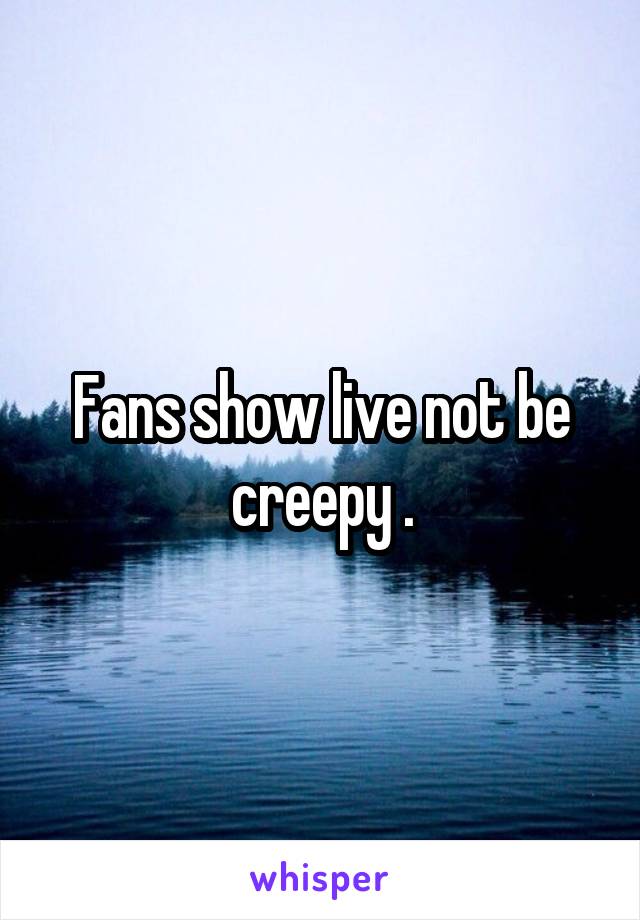 Fans show live not be creepy .