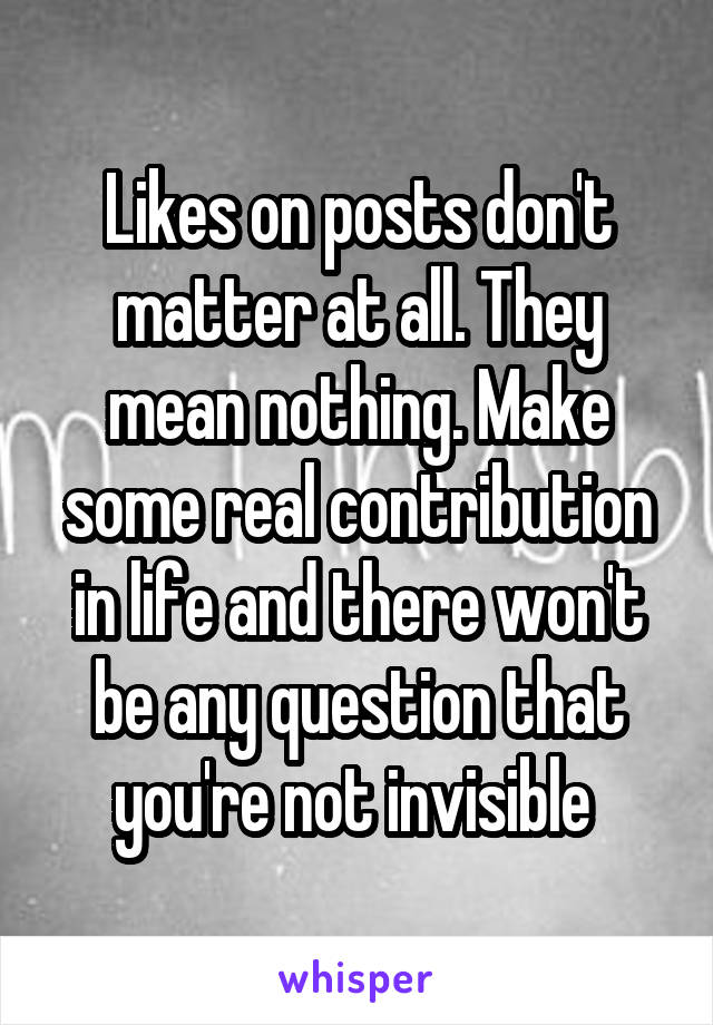 Likes on posts don't matter at all. They mean nothing. Make some real contribution in life and there won't be any question that you're not invisible 