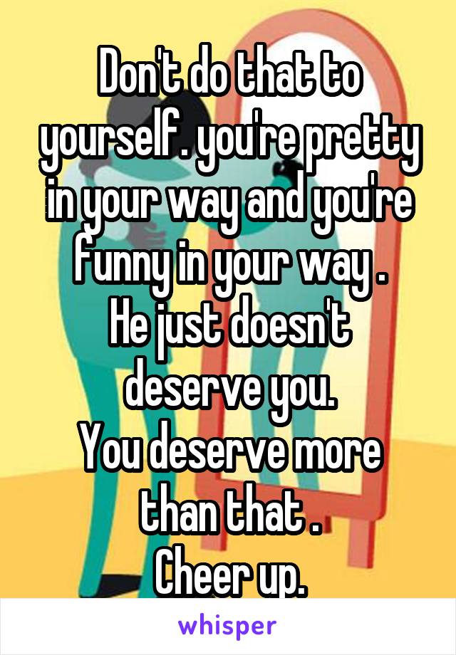 Don't do that to yourself. you're pretty in your way and you're funny in your way .
He just doesn't deserve you.
You deserve more than that .
Cheer up.