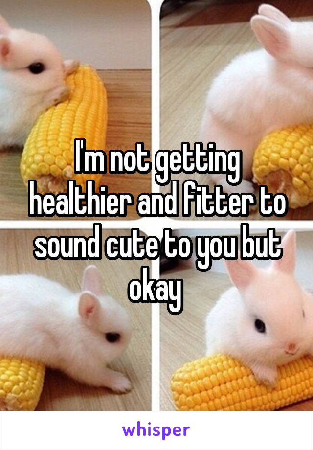 I'm not getting healthier and fitter to sound cute to you but okay 