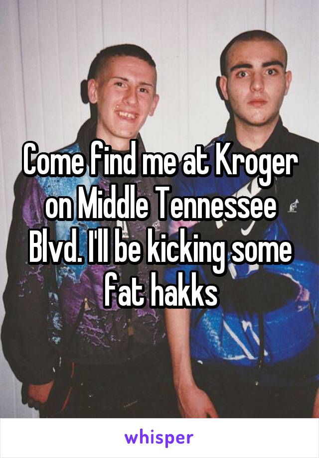 Come find me at Kroger on Middle Tennessee Blvd. I'll be kicking some fat hakks