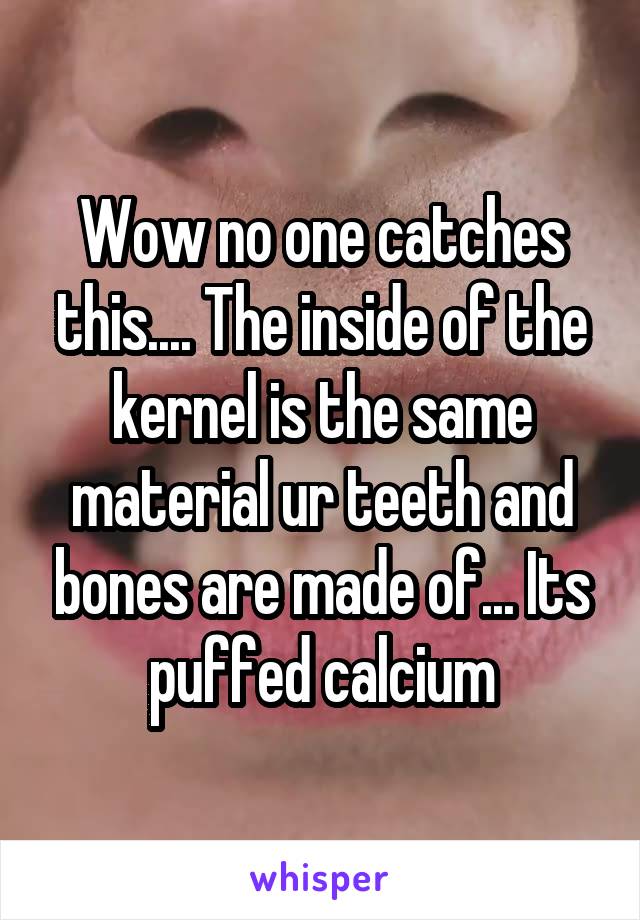 Wow no one catches this.... The inside of the kernel is the same material ur teeth and bones are made of... Its puffed calcium