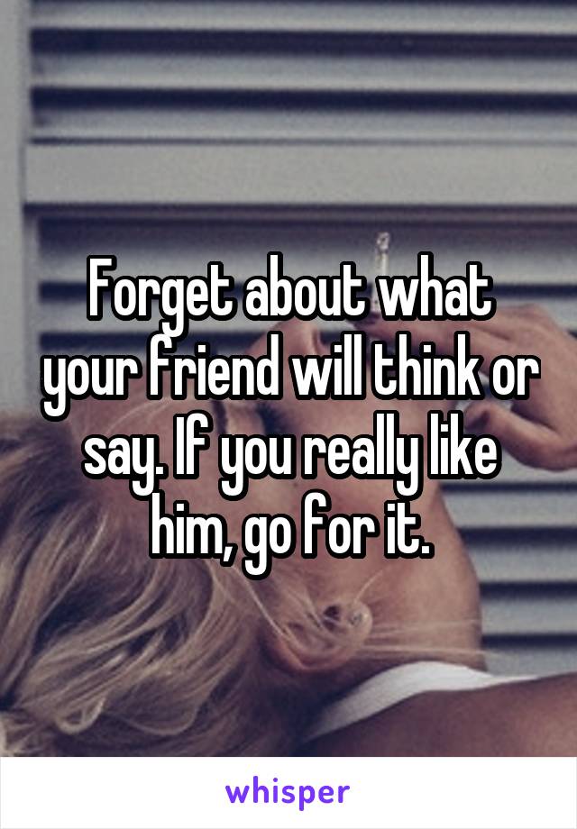 Forget about what your friend will think or say. If you really like him, go for it.