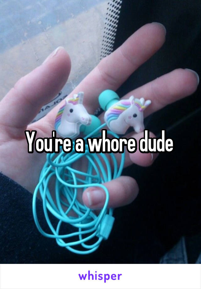 You're a whore dude 