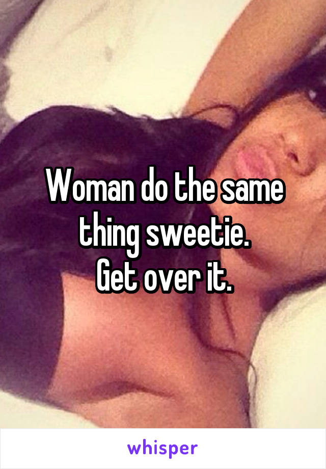 Woman do the same thing sweetie.
Get over it.