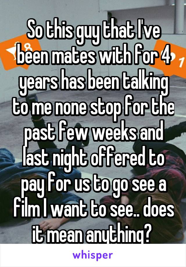 So this guy that I've been mates with for 4 years has been talking to me none stop for the past few weeks and last night offered to pay for us to go see a film I want to see.. does it mean anything? 
