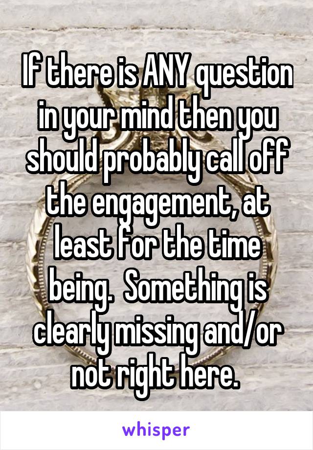 If there is ANY question in your mind then you should probably call off the engagement, at least for the time being.  Something is clearly missing and/or not right here. 