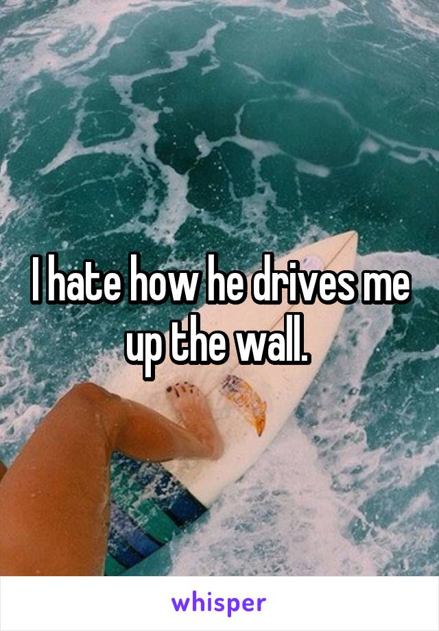 I hate how he drives me up the wall. 