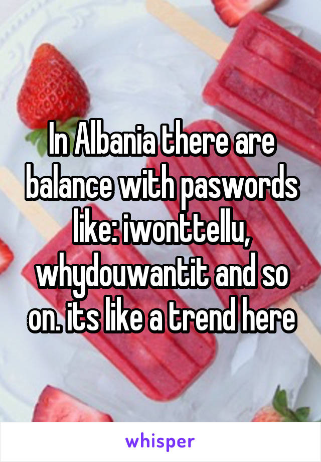 In Albania there are balance with paswords like: iwonttellu, whydouwantit and so on. its like a trend here