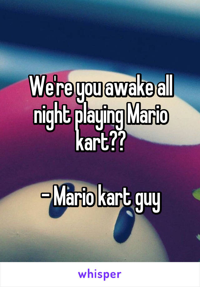 We're you awake all night playing Mario kart??

- Mario kart guy