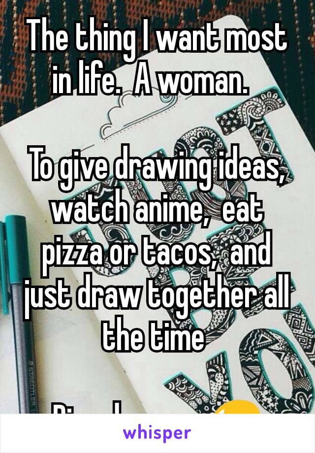 The thing I want most in life.  A woman.  

To give drawing ideas,  watch anime,  eat pizza or tacos,  and just draw together all the time 

Pipe dreams. 😥