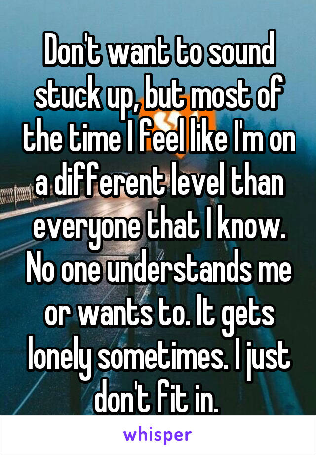 Don't want to sound stuck up, but most of the time I feel like I'm on a different level than everyone that I know. No one understands me or wants to. It gets lonely sometimes. I just don't fit in. 