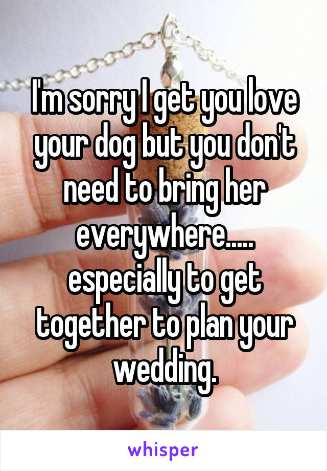 I'm sorry I get you love your dog but you don't need to bring her everywhere..... especially to get together to plan your wedding.