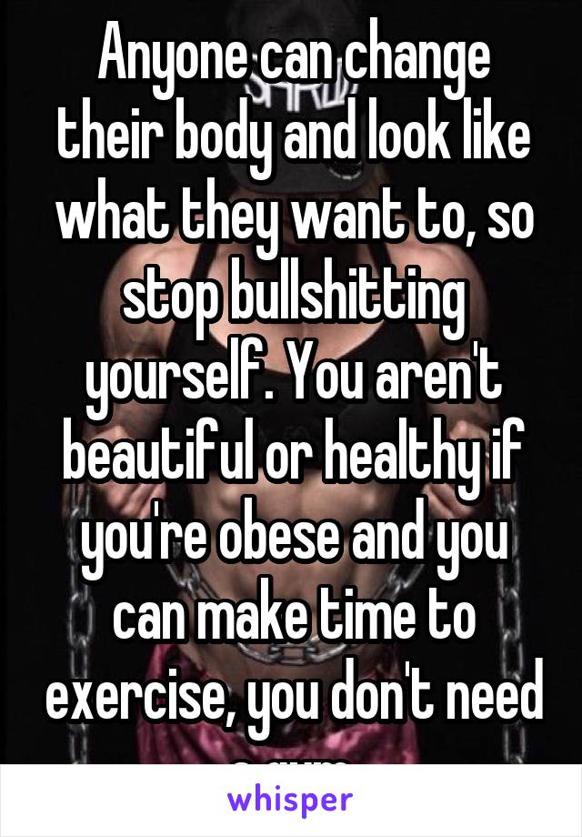 Anyone can change their body and look like what they want to, so stop bullshitting yourself. You aren't beautiful or healthy if you're obese and you can make time to exercise, you don't need a gym.