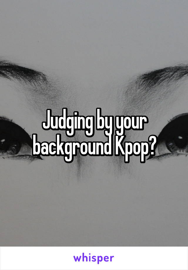 Judging by your background Kpop?