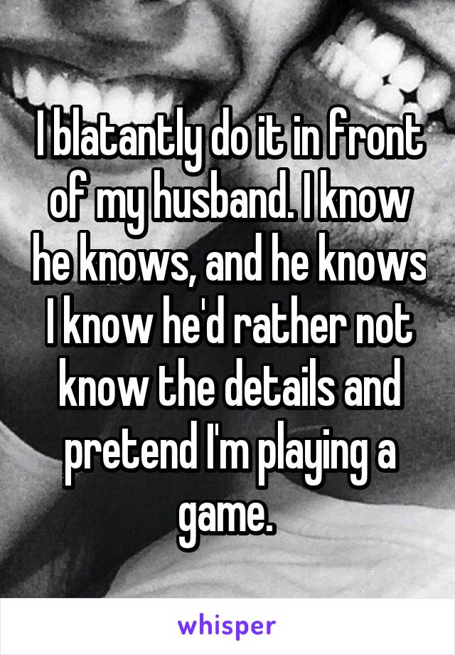 I blatantly do it in front of my husband. I know he knows, and he knows I know he'd rather not know the details and pretend I'm playing a game. 