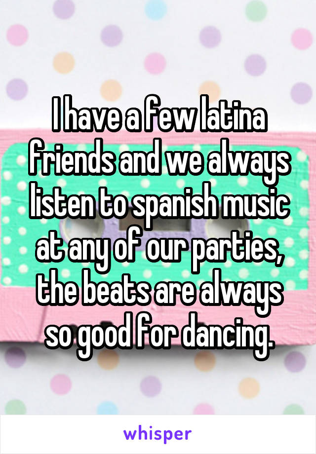 I have a few latina friends and we always listen to spanish music at any of our parties, the beats are always so good for dancing.