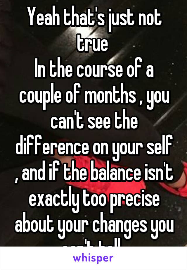 Yeah that's just not true 
In the course of a couple of months , you can't see the difference on your self , and if the balance isn't exactly too precise about your changes you can't tell. 
