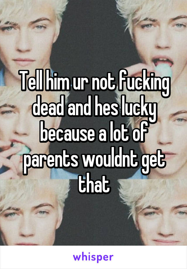 Tell him ur not fucking dead and hes lucky because a lot of parents wouldnt get that