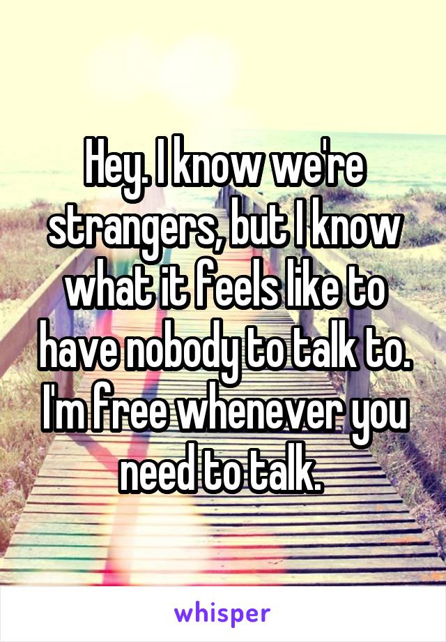 Hey. I know we're strangers, but I know what it feels like to have nobody to talk to. I'm free whenever you need to talk. 