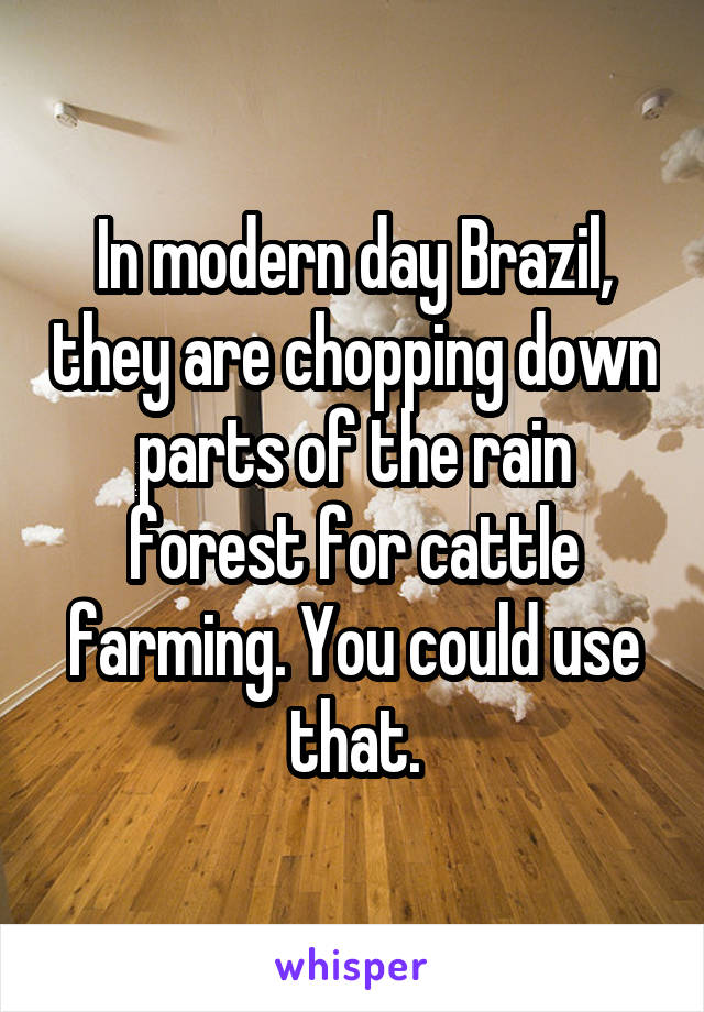 In modern day Brazil, they are chopping down parts of the rain forest for cattle farming. You could use that.