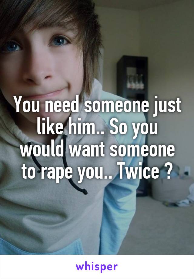 You need someone just like him.. So you would want someone to rape you.. Twice ?