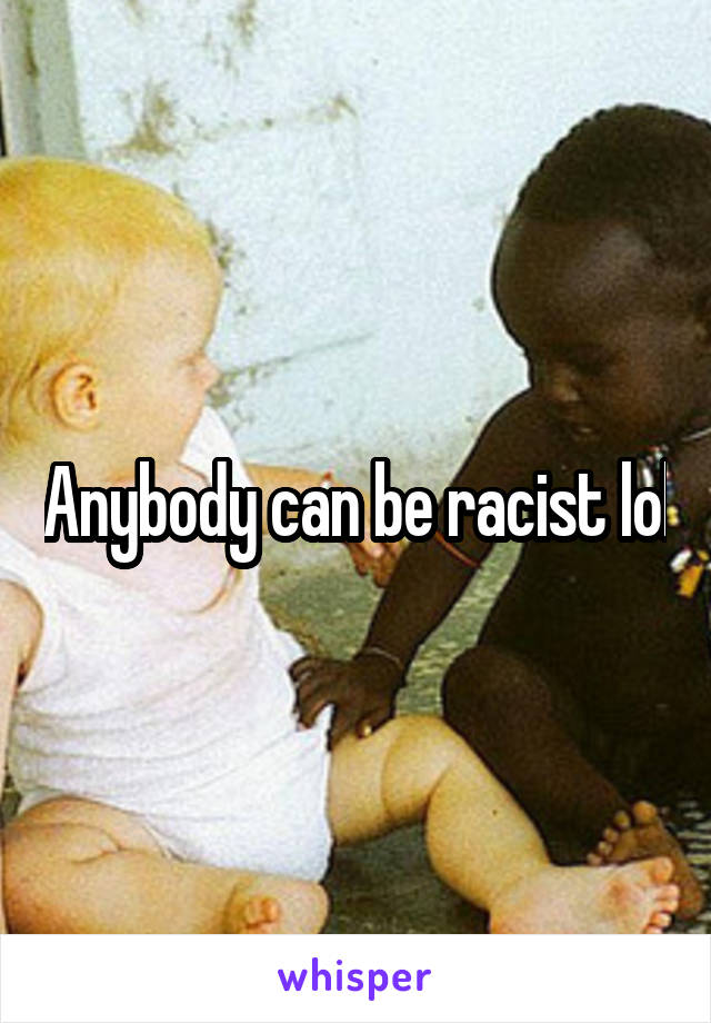 Anybody can be racist lol